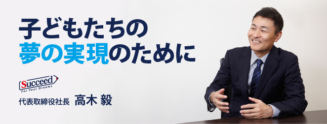 子どもたちの夢の実現のために 代表取締役社長 高木 毅