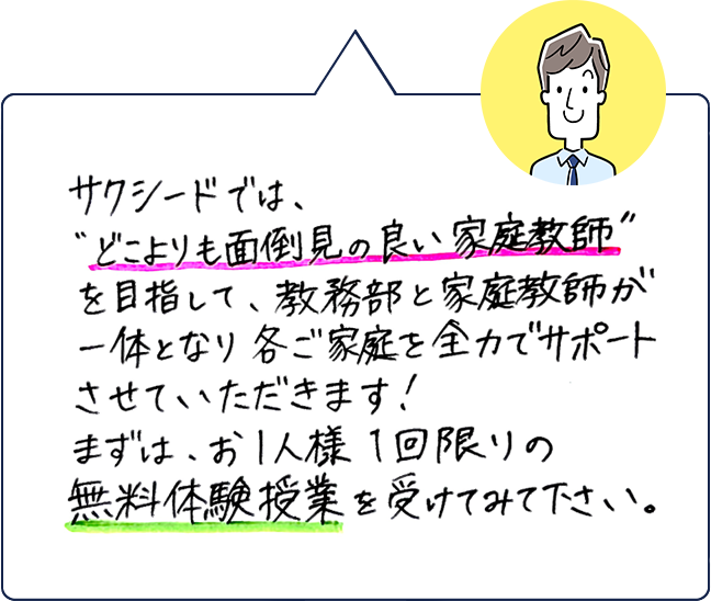 サクシードでは、「どこよりも面倒見の良い家庭教師」を目指して、教務部と家庭教師が一体となり各ご家庭を全力でサポートさせていただきます！まずは、お1人様1回限りの無料体験授業を受けてみて下さい。