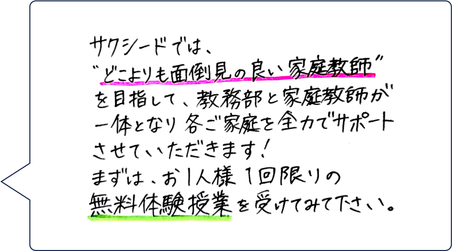 サクシードでは、「どこよりも面倒見の良い家庭教師」を目指して、教務部と家庭教師が一体となり各ご家庭を全力でサポートさせていただきます！まずは、お1人様1回限りの無料体験授業を受けてみて下さい。