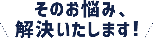 そのお悩み、解決いたします！