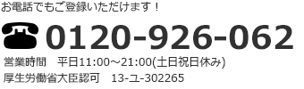 お電話でもご登録いただけます！ 0120-926-062 営業時間 平日11:00～21:00（土日祝日休み） 厚生労働省大臣認可 13-ユ-302265