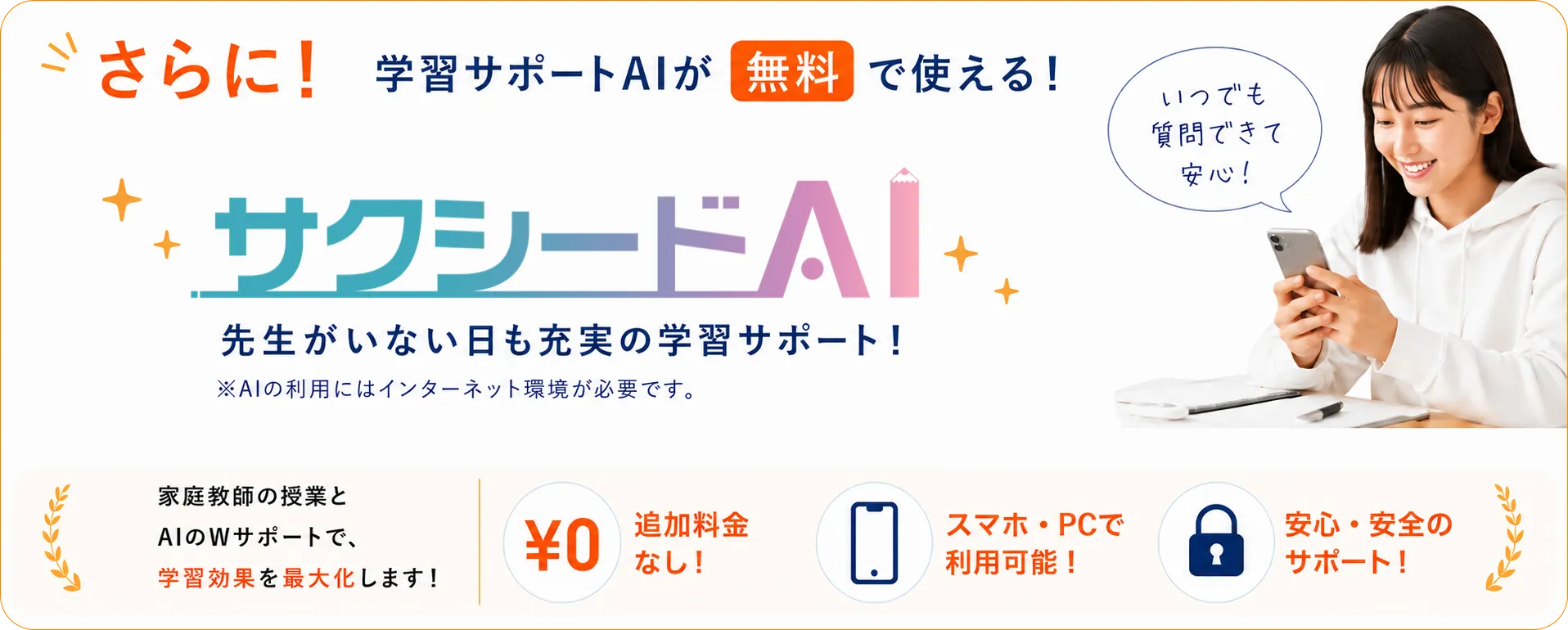 さらに！学習サポートAIが無料で使える！サクシードAI。先生がいない日も充実の学習サポート！※AIの利用にはインターネット環境が必要です。家庭教師の授業とAIのWサポートで、学習効果を最大化します！追加料金なし！スマホ・PCで利用可能！安心・安全のサポート！