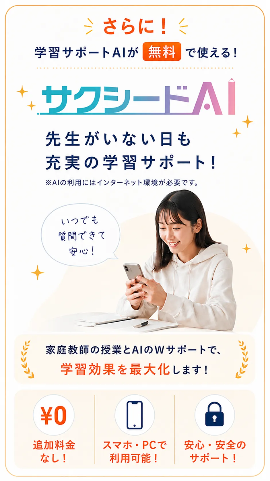 さらに！学習サポートAIが無料で使える！サクシードAI。先生がいない日も充実の学習サポート！※AIの利用にはインターネット環境が必要です。家庭教師の授業とAIのWサポートで、学習効果を最大化します！追加料金なし！スマホ・PCで利用可能！安心・安全のサポート！